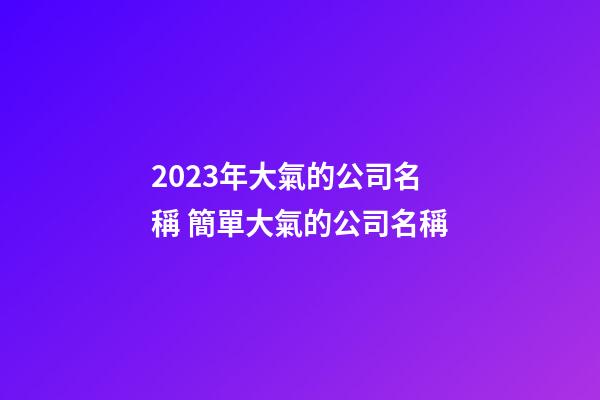 2023年大氣的公司名稱 簡單大氣的公司名稱-第1張-公司起名-玄機派